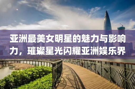 亞洲最美女明星的魅力與影響力，璀璨星光閃耀亞洲娛樂界
