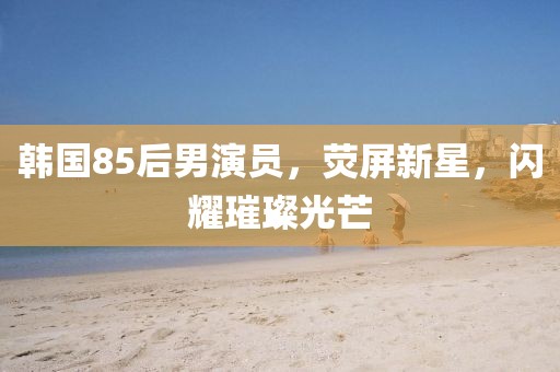 韓國85后男演員，熒屏新星，閃耀璀璨光芒