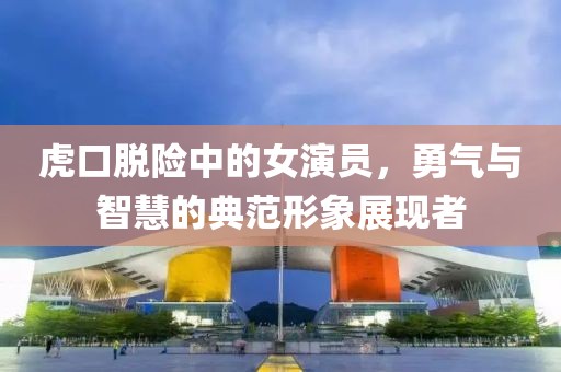 虎口脫險(xiǎn)中的女演員，勇氣與智慧的典范形象展現(xiàn)者