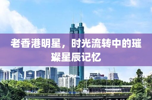 老香港明星，時(shí)光流轉(zhuǎn)中的璀璨星辰記憶