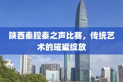 陜西秦腔秦之聲比賽，傳統(tǒng)藝術(shù)的璀璨綻放
