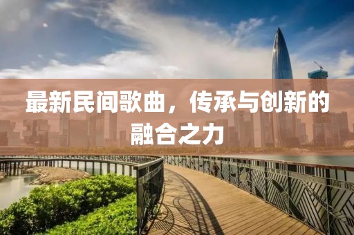 最新民間歌曲，傳承與創(chuàng)新的融合之力