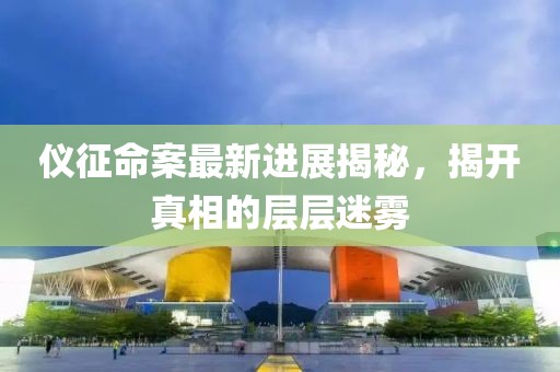 儀征命案最新進展揭秘，揭開真相的層層迷霧