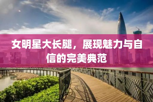 女明星大長腿，展現(xiàn)魅力與自信的完美典范