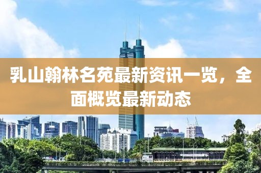 乳山翰林名苑最新資訊一覽，全面概覽最新動態(tài)
