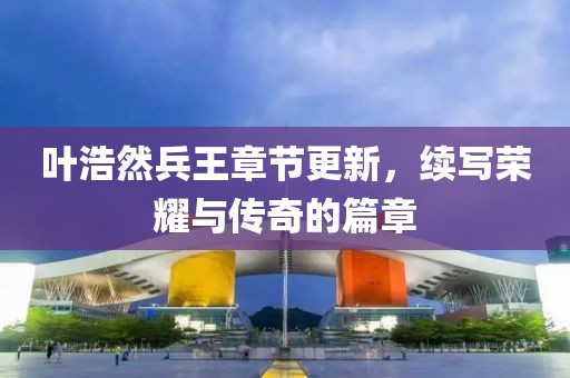 葉浩然兵王章節(jié)更新，續(xù)寫榮耀與傳奇的篇章
