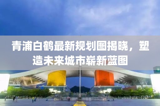 青浦白鶴最新規(guī)劃圖揭曉，塑造未來城市嶄新藍(lán)圖