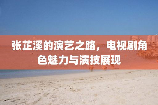 張芷溪的演藝之路，電視劇角色魅力與演技展現(xiàn)