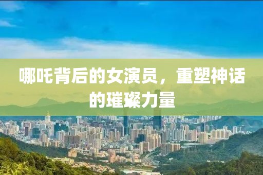 哪吒背后的女演員，重塑神話的璀璨力量
