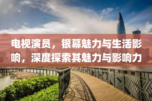 電視演員，銀幕魅力與生活影響，深度探索其魅力與影響力