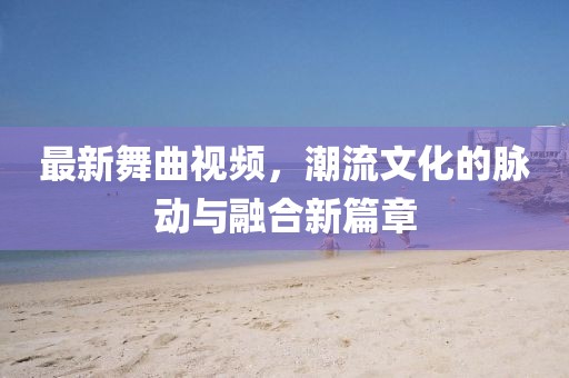 最新舞曲視頻，潮流文化的脈動與融合新篇章