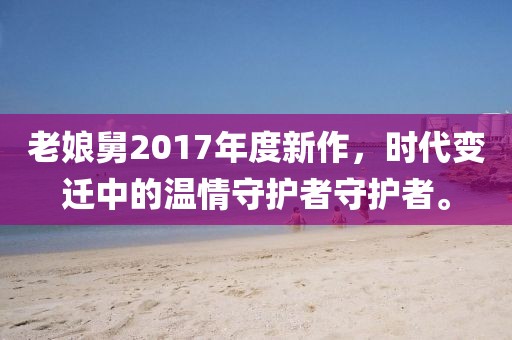 老娘舅2017年度新作，時(shí)代變遷中的溫情守護(hù)者守護(hù)者。
