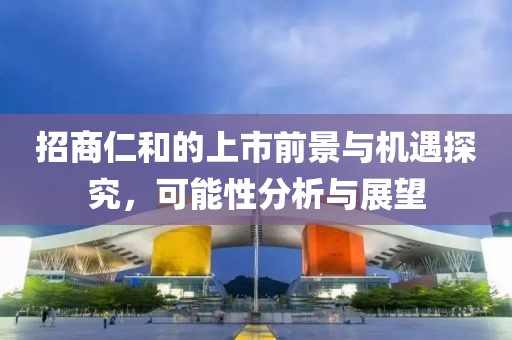 招商仁和的上市前景與機(jī)遇探究，可能性分析與展望