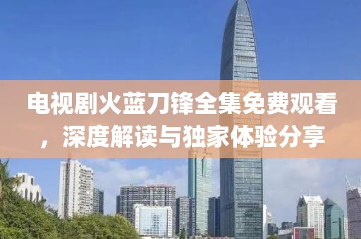 電視劇火藍(lán)刀鋒全集免費(fèi)觀看，深度解讀與獨(dú)家體驗(yàn)分享