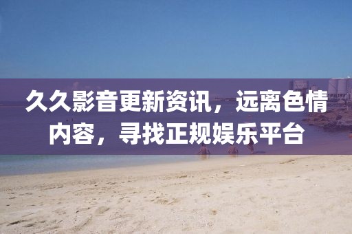 久久影音更新資訊，遠離色情內(nèi)容，尋找正規(guī)娛樂平臺