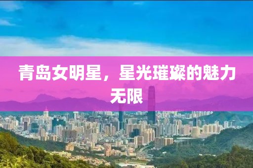 青島女明星，星光璀璨的魅力無限