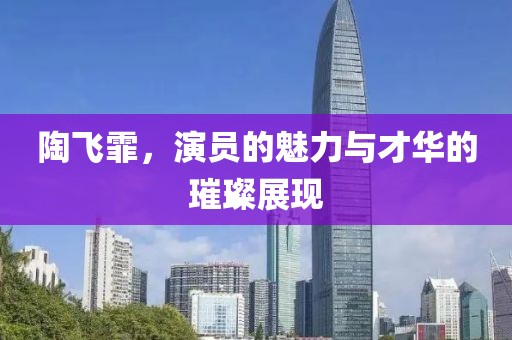 陶飛霏，演員的魅力與才華的璀璨展現(xiàn)