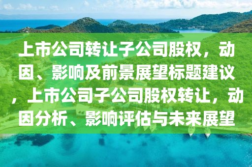 上市公司轉(zhuǎn)讓子公司股權(quán)，動(dòng)因、影響及前景展望標(biāo)題建議，上市公司子公司股權(quán)轉(zhuǎn)讓?zhuān)瑒?dòng)因分析、影響評(píng)估與未來(lái)展望
