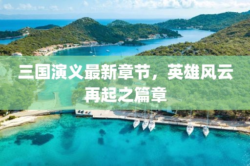 三國演義最新章節(jié)，英雄風云再起之篇章