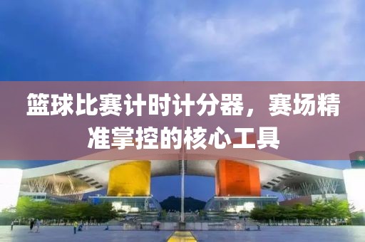 籃球比賽計時計分器，賽場精準掌控的核心工具