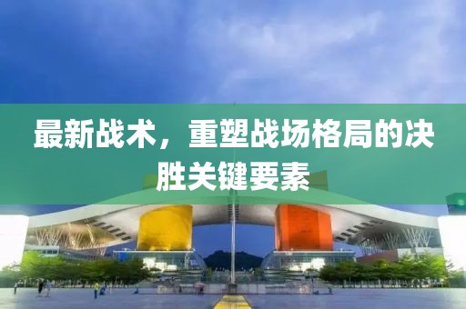 最新戰(zhàn)術，重塑戰(zhàn)場格局的決勝關鍵要素