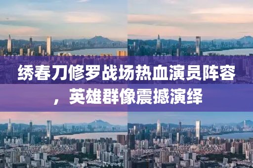 繡春刀修羅戰(zhàn)場熱血演員陣容，英雄群像震撼演繹