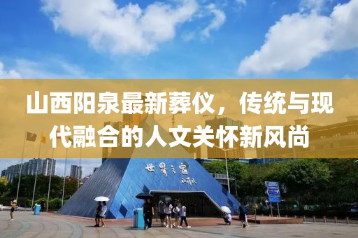 山西陽泉最新葬儀，傳統(tǒng)與現(xiàn)代融合的人文關(guān)懷新風(fēng)尚