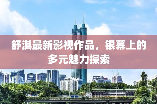 舒淇最新影視作品，銀幕上的多元魅力探索