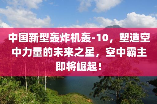 中國新型轟炸機轟-10，塑造空中力量的未來之星，空中霸主即將崛起！
