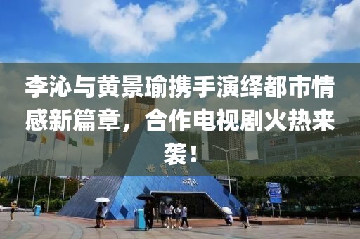 李沁與黃景瑜攜手演繹都市情感新篇章，合作電視劇火熱來襲！