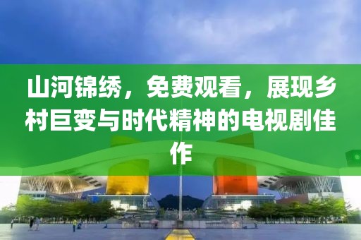 山河錦繡，免費(fèi)觀看，展現(xiàn)鄉(xiāng)村巨變與時(shí)代精神的電視劇佳作