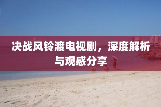 決戰(zhàn)風鈴渡電視劇，深度解析與觀感分享