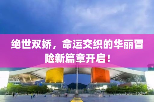 絕世雙嬌，命運(yùn)交織的華麗冒險(xiǎn)新篇章開啟！