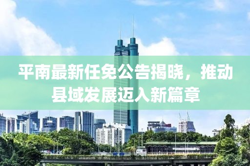 平南最新任免公告揭曉，推動(dòng)縣域發(fā)展邁入新篇章