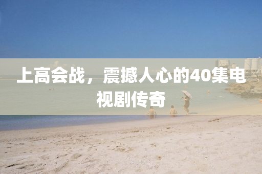 上高會戰(zhàn)，震撼人心的40集電視劇傳奇
