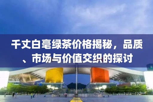 千丈白毫綠茶價(jià)格揭秘，品質(zhì)、市場與價(jià)值交織的探討