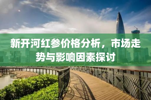 新開河紅參價(jià)格分析，市場走勢與影響因素探討