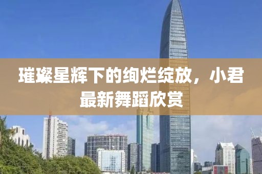 璀璨星輝下的絢爛綻放，小君最新舞蹈欣賞