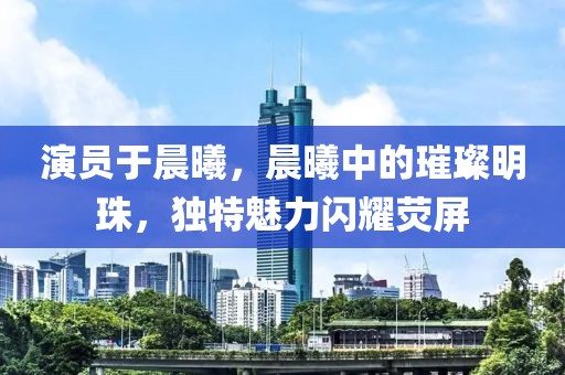 演員于晨曦，晨曦中的璀璨明珠，獨(dú)特魅力閃耀熒屏