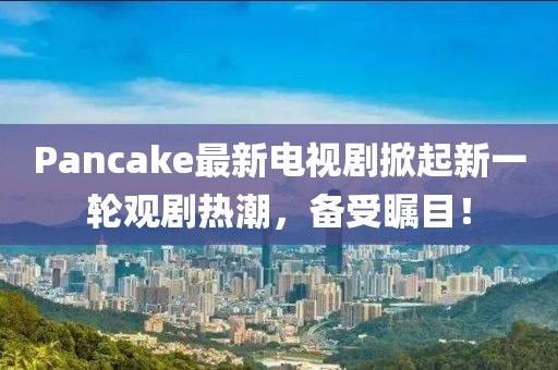 Pancake最新電視劇掀起新一輪觀劇熱潮，備受矚目！