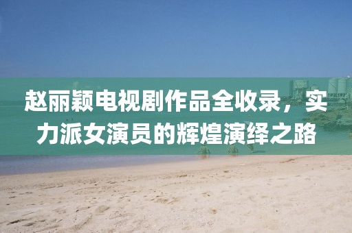 趙麗穎電視劇作品全收錄，實(shí)力派女演員的輝煌演繹之路