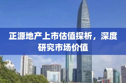 正源地產(chǎn)上市估值探析，深度研究市場(chǎng)價(jià)值