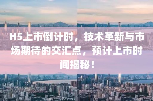 H5上市倒計(jì)時(shí)，技術(shù)革新與市場(chǎng)期待的交匯點(diǎn)，預(yù)計(jì)上市時(shí)間揭秘！