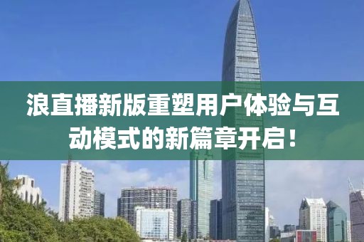 浪直播新版重塑用戶體驗(yàn)與互動(dòng)模式的新篇章開啟！