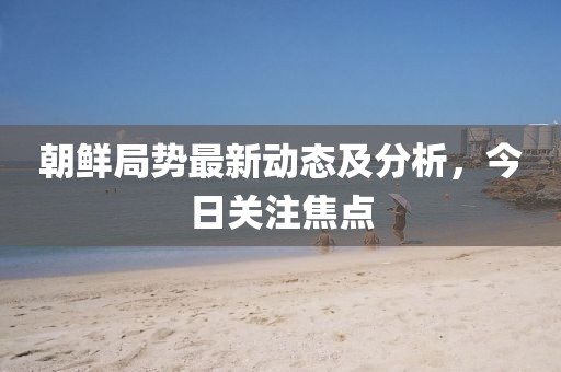 朝鮮局勢最新動態(tài)及分析，今日關(guān)注焦點