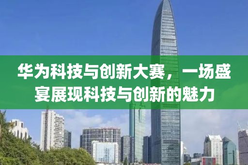 華為科技與創(chuàng)新大賽，一場盛宴展現(xiàn)科技與創(chuàng)新的魅力