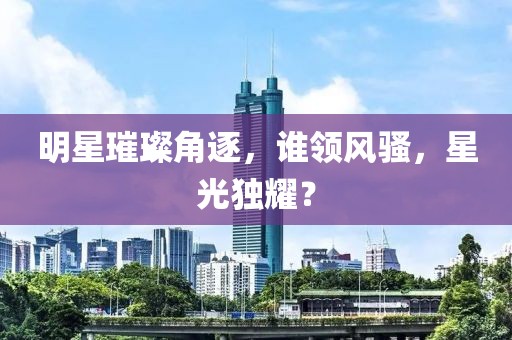 明星璀璨角逐，誰領(lǐng)風(fēng)騷，星光獨(dú)耀？