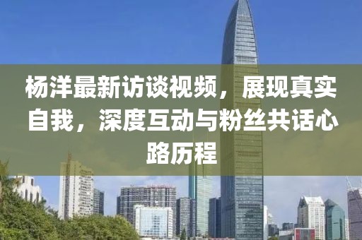 楊洋最新訪談視頻，展現(xiàn)真實自我，深度互動與粉絲共話心路歷程