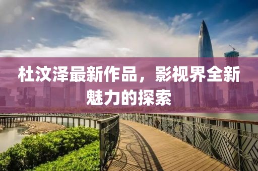 杜汶澤最新作品，影視界全新魅力的探索