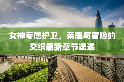 女神專屬護衛(wèi)，榮耀與冒險的交織最新章節(jié)速遞